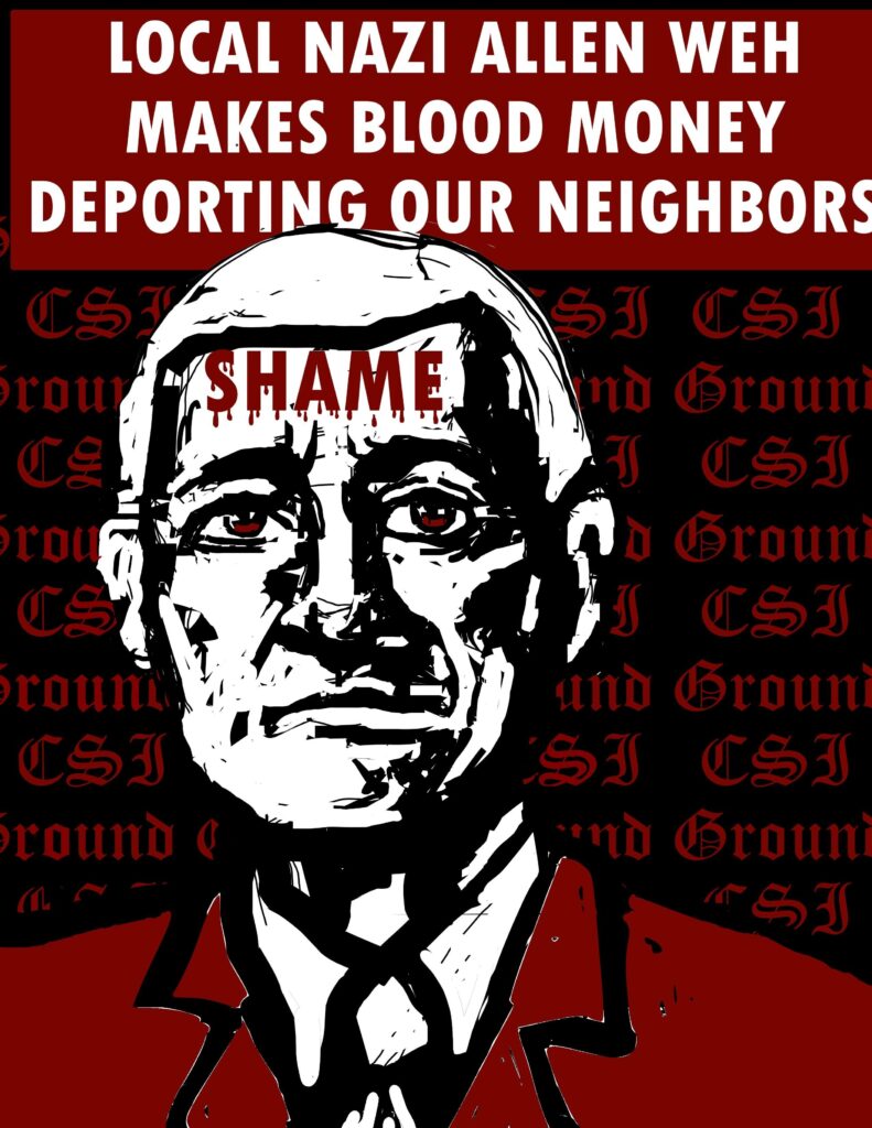 potrait of csi founder and ceo allen weh with the word shame on his face in bloody letters looking cruel and racist. there's text in the background repeating "ground csi" and a heading that reads "local nazi allen weh makes blood money deporting our neighbors"